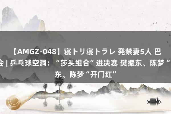 【AMGZ-048】寝トリ寝トラレ 発禁妻5人 巴黎奥运会 | 乒乓球空洞：“莎头组合”进决赛 樊振东、陈梦“开门红”