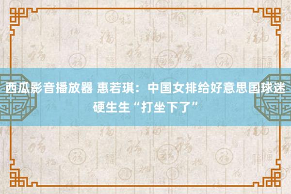 西瓜影音播放器 惠若琪：中国女排给好意思国球迷硬生生“打坐下了”