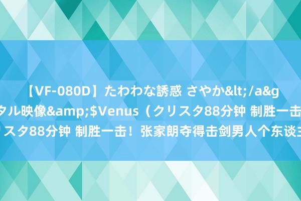 【VF-080D】たわわな誘惑 さやか</a>2005-08-27クリスタル映像&$Venus（クリスタ88分钟 制胜一击！张家朗夺得击剑男人个东谈主花剑金牌