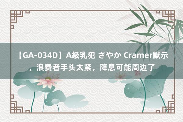 【GA-034D】A級乳犯 さやか Cramer默示，浪费者手头太紧，降息可能周边了