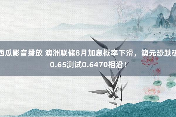 西瓜影音播放 澳洲联储8月加息概率下滑，澳元恐跌破0.65测试0.6470相沿！