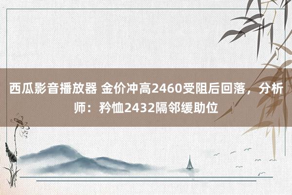 西瓜影音播放器 金价冲高2460受阻后回落，分析师：矜恤2432隔邻缓助位