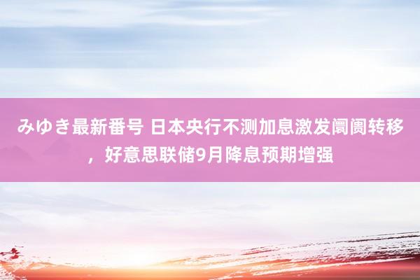 みゆき最新番号 日本央行不测加息激发阛阓转移，好意思联储9月降息预期增强