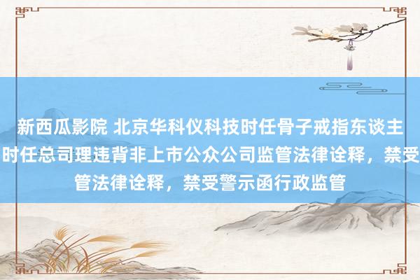 新西瓜影院 北京华科仪科技时任骨子戒指东谈主、时任董事长、时任总司理违背非上市公众公司监管法律诠释，禁受警示函行政监管