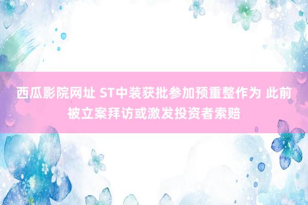 西瓜影院网址 ST中装获批参加预重整作为 此前被立案拜访或激发投资者索赔