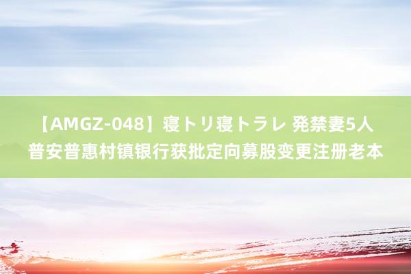 【AMGZ-048】寝トリ寝トラレ 発禁妻5人 普安普惠村镇银行获批定向募股变更注册老本