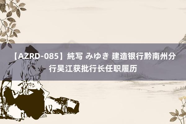 【AZRD-085】純写 みゆき 建造银行黔南州分行吴江获批行长任职履历