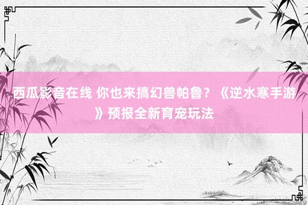 西瓜影音在线 你也来搞幻兽帕鲁？《逆水寒手游》预报全新育宠玩法