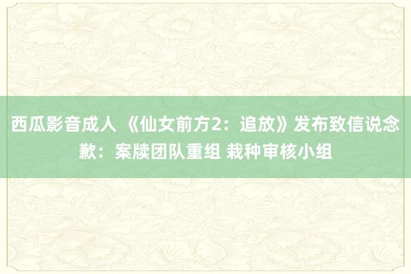 西瓜影音成人 《仙女前方2：追放》发布致信说念歉：案牍团队重组 栽种审核小组