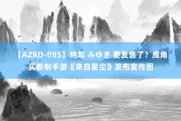 【AZRD-085】純写 みゆき 要发售了？鹰角买断制手游《来自星尘》发布宣传图