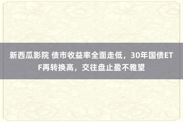 新西瓜影院 债市收益率全面走低，30年国债ETF再转换高，交往盘止盈不雅望