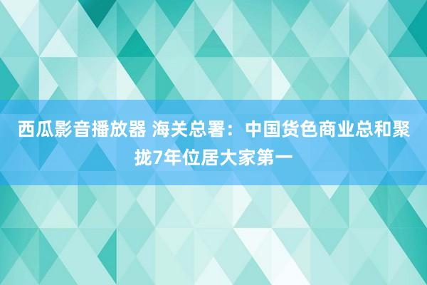 西瓜影音播放器 海关总署：中国货色商业总和聚拢7年位居大家第一