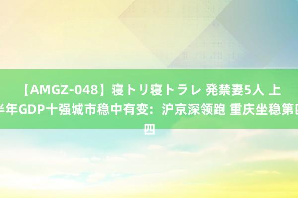 【AMGZ-048】寝トリ寝トラレ 発禁妻5人 上半年GDP十强城市稳中有变：沪京深领跑 重庆坐稳第四