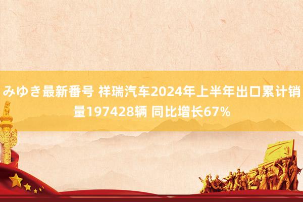 みゆき最新番号 祥瑞汽车2024年上半年出口累计销量197428辆 同比增长67%