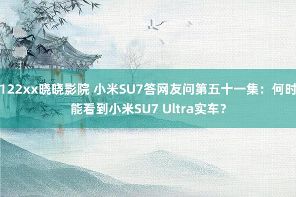 122xx晓晓影院 小米SU7答网友问第五十一集：何时能看到小米SU7 Ultra实车？