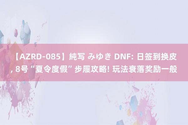 【AZRD-085】純写 みゆき DNF: 日签到换皮， 8号“夏令度假”步履攻略! 玩法衰落奖励一般