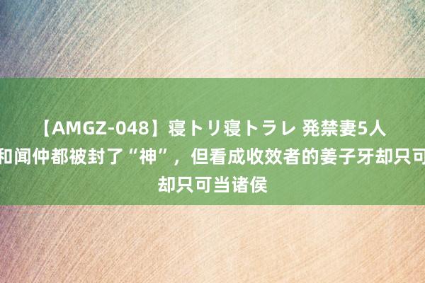 【AMGZ-048】寝トリ寝トラレ 発禁妻5人 申公豹和闻仲都被封了“神”，但看成收效者的姜子牙却只可当诸侯