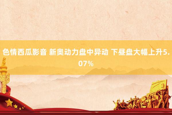 色情西瓜影音 新奥动力盘中异动 下昼盘大幅上升5.07%