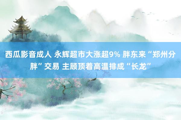 西瓜影音成人 永辉超市大涨超9% 胖东来“郑州分胖”交易 主顾顶着高温排成“长龙”