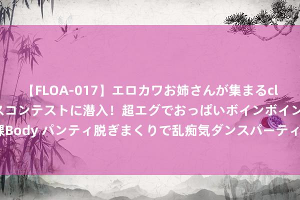 【FLOA-017】エロカワお姉さんが集まるclubのエロティックダンスコンテストに潜入！超エグでおっぱいボインボイン、汗だく全裸Body パンティ脱ぎまくりで乱痴気ダンスパーティ！ 金川海外盘中异动 股价大涨6.00%