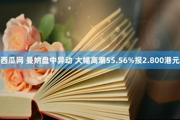 西瓜网 曼妠盘中异动 大幅高潮55.56%报2.800港元