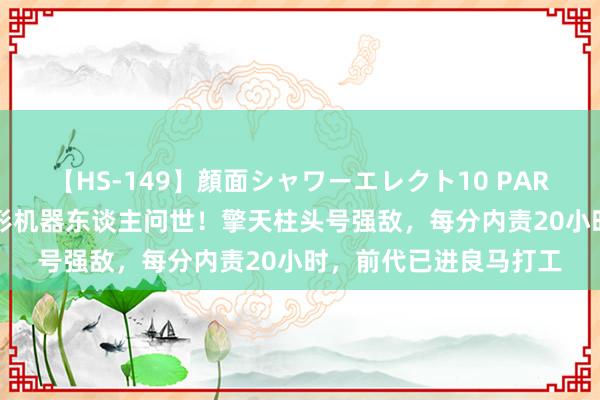 【HS-149】顔面シャワーエレクト10 PART28 地表最强东谈主形机器东谈主问世！擎天柱头号强敌，每分内责20小时，前代已进良马打工