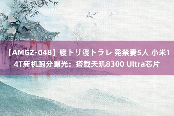 【AMGZ-048】寝トリ寝トラレ 発禁妻5人 小米14T新机跑分曝光：搭载天玑8300 Ultra芯片