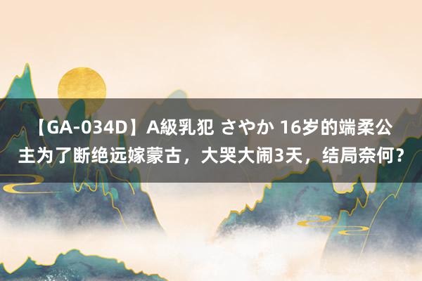 【GA-034D】A級乳犯 さやか 16岁的端柔公主为了断绝远嫁蒙古，大哭大闹3天，结局奈何？