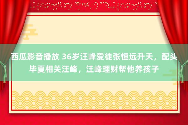 西瓜影音播放 36岁汪峰爱徒张恒远升天，配头毕夏相关汪峰，汪峰理财帮他养孩子