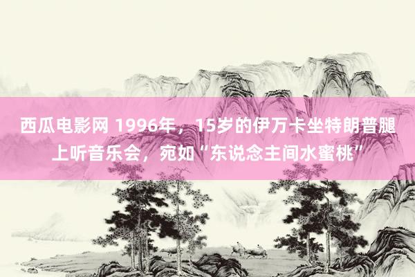 西瓜电影网 1996年，15岁的伊万卡坐特朗普腿上听音乐会，宛如“东说念主间水蜜桃”