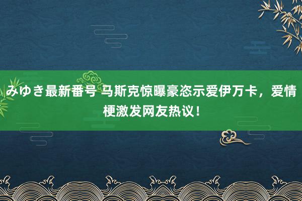 みゆき最新番号 马斯克惊曝豪恣示爱伊万卡，爱情梗激发网友热议！