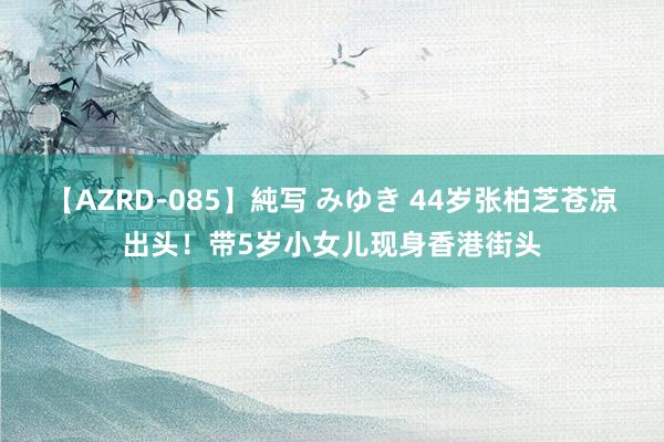 【AZRD-085】純写 みゆき 44岁张柏芝苍凉出头！带5岁小女儿现身香港街头