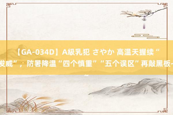 【GA-034D】A級乳犯 さやか 高温天握续“发威”，防暑降温“四个慎重”“五个误区”再敲黑板~