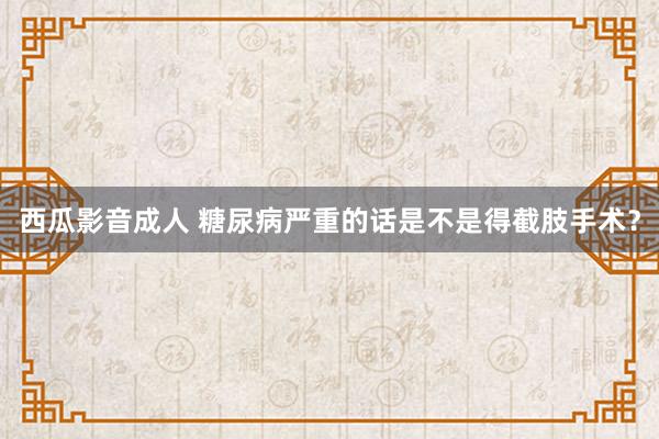 西瓜影音成人 糖尿病严重的话是不是得截肢手术？