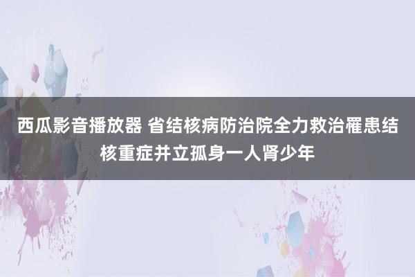 西瓜影音播放器 省结核病防治院全力救治罹患结核重症并立孤身一人肾少年