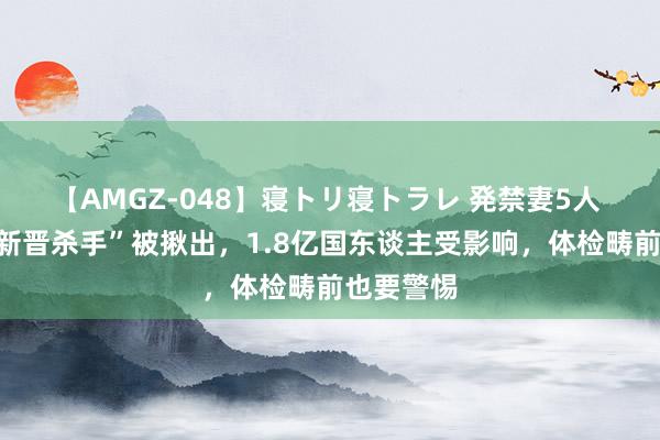 【AMGZ-048】寝トリ寝トラレ 発禁妻5人 血管的“新晋杀手”被揪出，1.8亿国东谈主受影响，体检畴前也要警惕