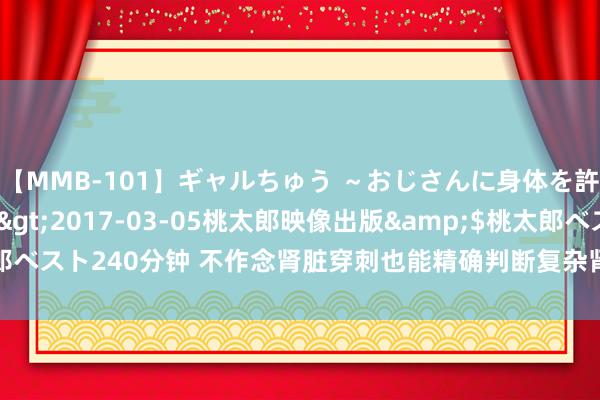 【MMB-101】ギャルちゅう ～おじさんに身体を許した8人～</a>2017-03-05桃太郎映像出版&$桃太郎ベスト240分钟 不作念肾脏穿刺也能精确判断复杂肾病，这家下层病院作念到了