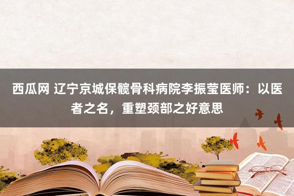 西瓜网 辽宁京城保髋骨科病院李振莹医师：以医者之名，重塑颈部之好意思