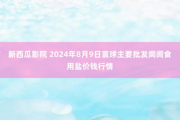 新西瓜影院 2024年8月9日寰球主要批发阛阓食用盐价钱行情