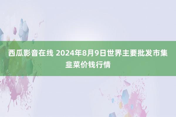 西瓜影音在线 2024年8月9日世界主要批发市集韭菜价钱行情