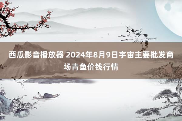 西瓜影音播放器 2024年8月9日宇宙主要批发商场青鱼价钱行情