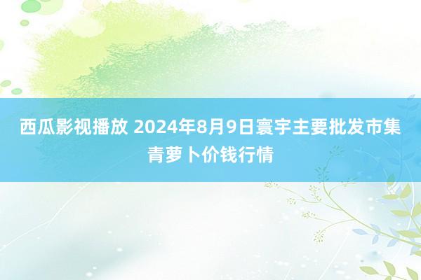 西瓜影视播放 2024年8月9日寰宇主要批发市集青萝卜价钱行情