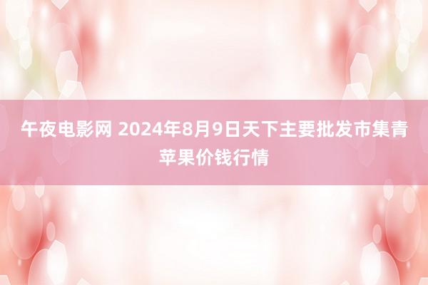 午夜电影网 2024年8月9日天下主要批发市集青苹果价钱行情