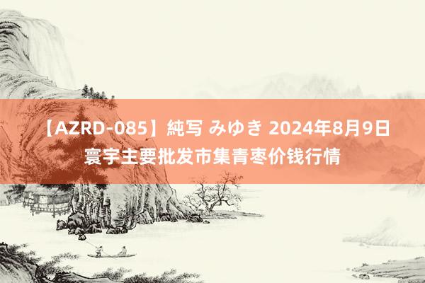 【AZRD-085】純写 みゆき 2024年8月9日寰宇主要批发市集青枣价钱行情