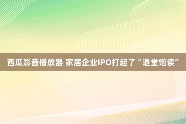 西瓜影音播放器 家居企业IPO打起了“退堂饱读”