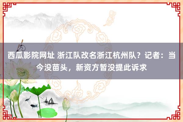 西瓜影院网址 浙江队改名浙江杭州队？记者：当今没苗头，新资方暂没提此诉求