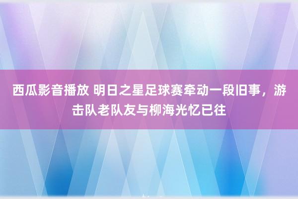 西瓜影音播放 明日之星足球赛牵动一段旧事，游击队老队友与柳海光忆已往