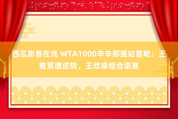 西瓜影音在线 WTA1000辛辛那提站首轮：王雅繁遭逆转，王欣瑜组合退赛