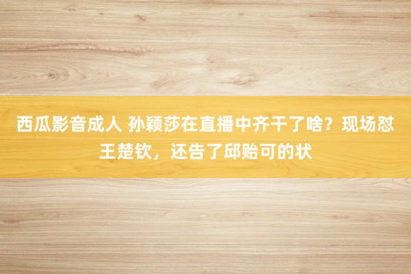 西瓜影音成人 孙颖莎在直播中齐干了啥？现场怼王楚钦，还告了邱贻可的状