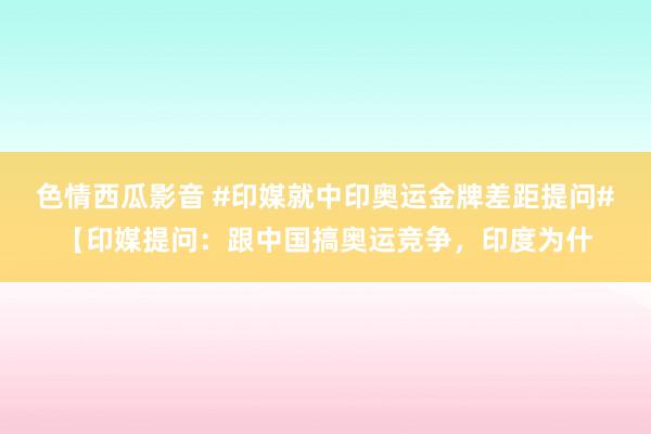 色情西瓜影音 #印媒就中印奥运金牌差距提问#【印媒提问：跟中国搞奥运竞争，印度为什